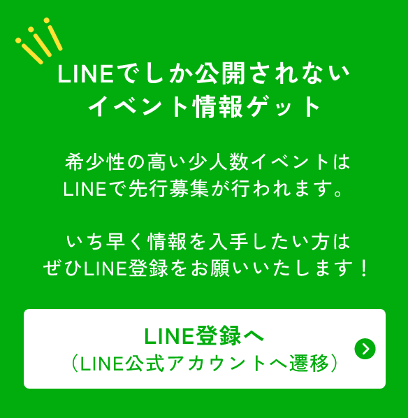 LINEでしか公開されないイベント情報をゲット！希少性の高い少人数イベントはLINEで先行募集がおこなれます。いち早く情報を入手したい方はぜひLINE登録をお願いいたします！LINE登録へ